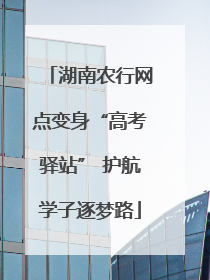 湖南农行网点变身“高考驿站” 护航学子逐梦路