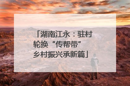湖南江永：驻村轮换“传帮带” 乡村振兴承新篇
