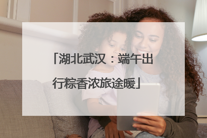 湖北武汉：端午出行粽香浓旅途暖