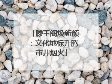 滕王阁焕新颜：文化地标升腾市井烟火