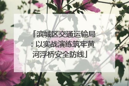 滨城区交通运输局：以实战演练筑牢黄河浮桥安全防线