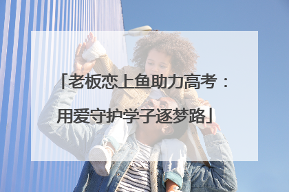 老板恋上鱼助力高考：用爱守护学子逐梦路