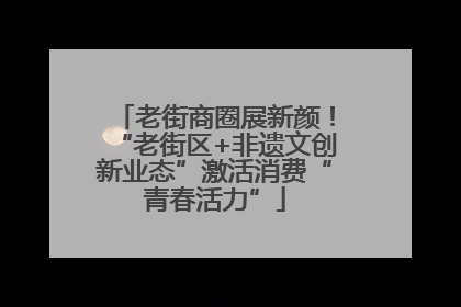 老街商圈展新颜！“老街区+非遗文创新业态”激活消费“青春活力”