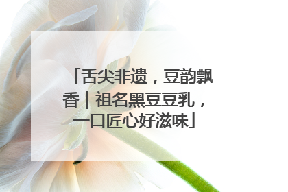 舌尖非遗，豆韵飘香｜祖名黑豆豆乳，一口匠心好滋味