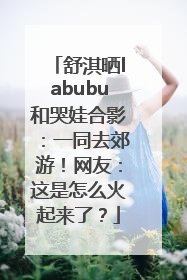舒淇晒labubu和哭娃合影：一同去郊游！网友：这是怎么火起来了？