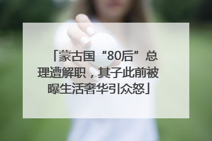 蒙古国“80后”总理遭解职，其子此前被曝生活奢华引众怒