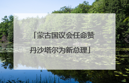 蒙古国议会任命赞丹沙塔尔为新总理