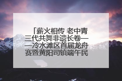 薪火相传 老中青三代共舞非遗长卷——冷水滩区首届龙舟赛暨黄阳司镇端午民俗文化活动侧记