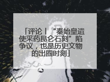 评论丨“秦始皇遣使采药昆仑石刻”陷争议，也是历史文物的出圈时刻