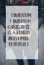 衡阳首例！衡阳市中心医院血管介入科成功救治1例肺栓塞患者