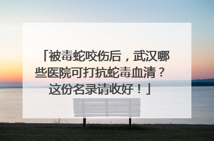 被毒蛇咬伤后，武汉哪些医院可打抗蛇毒血清？这份名录请收好！