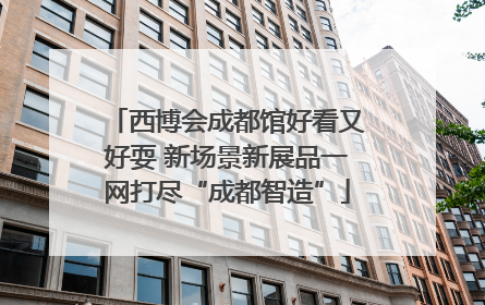 西博会成都馆好看又好耍 新场景新展品一网打尽“成都智造”