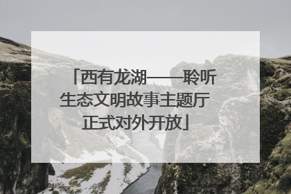 西有龙湖——聆听生态文明故事主题厅正式对外开放