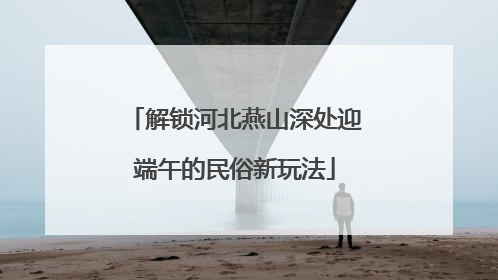 解锁河北燕山深处迎端午的民俗新玩法
