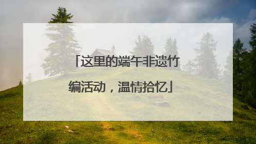 这里的端午非遗竹编活动，温情拾忆