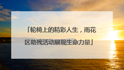 轮椅上的精彩人生，雨花区助残活动展现生命力量