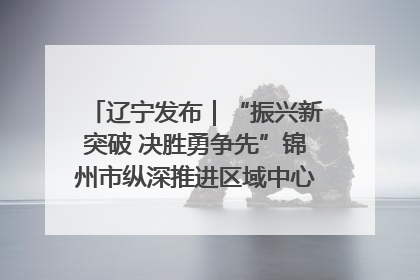 辽宁发布｜“振兴新突破 决胜勇争先”锦州市纵深推进区域中心城市建设 打造高质量发展新增长极