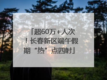 超60万+人次！长春新区端午假期“热”点四射