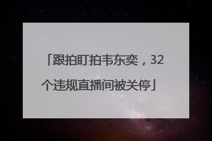 跟拍盯拍韦东奕，32个违规直播间被关停