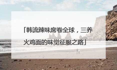 韩流辣味席卷全球，三养火鸡面的味觉征服之路