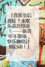 音乐节后遗症？来欢乐花谷续命！——新青年不散场，快乐翻倍计划启动！