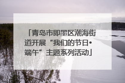 青岛市即墨区潮海街道开展“我们的节日•端午”主题系列活动