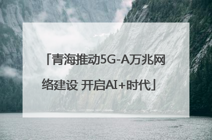青海推动5G-A万兆网络建设 开启AI+时代