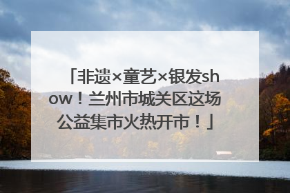 非遗×童艺×银发show！兰州市城关区这场公益集市火热开市！
