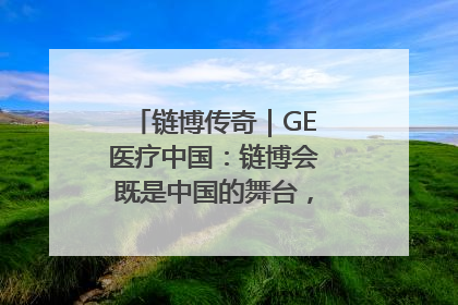 链博传奇｜GE医疗中国：链博会既是中国的舞台，也是世界的橱窗