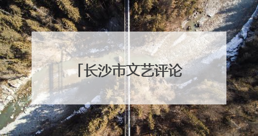 长沙市文艺评论家协会成立，曹隽平当选主席