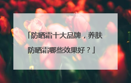 防晒霜十大品牌，养肤防晒霜哪些效果好？