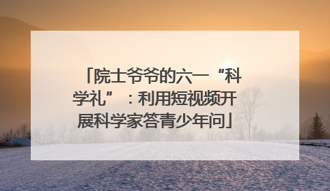 院士爷爷的六一“科学礼”：利用短视频开展科学家答青少年问