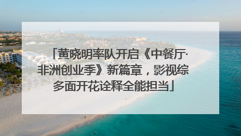 黄晓明率队开启《中餐厅·非洲创业季》新篇章，影视综多面开花诠释全能担当