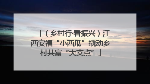 （乡村行·看振兴）江西安福“小西瓜”撬动乡村共富“大支点”
