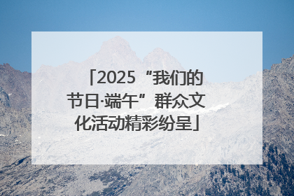 2025“我们的节日·端午”群众文化活动精彩纷呈