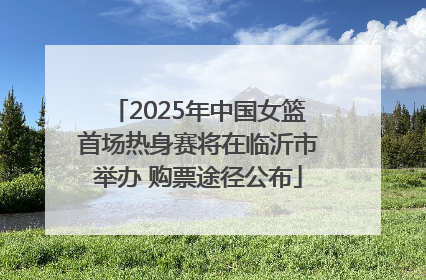 2025年中国女篮首场热身赛将在临沂市举办 购票途径公布