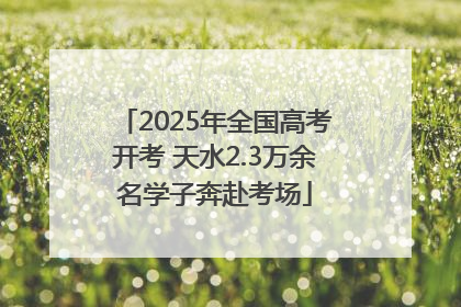 2025年全国高考开考 天水2.3万余名学子奔赴考场