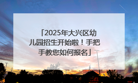 2025年大兴区幼儿园招生开始啦！手把手教您如何报名