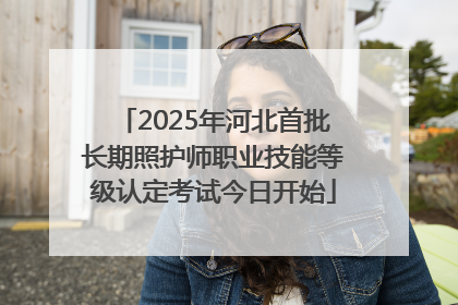2025年河北首批长期照护师职业技能等级认定考试今日开始