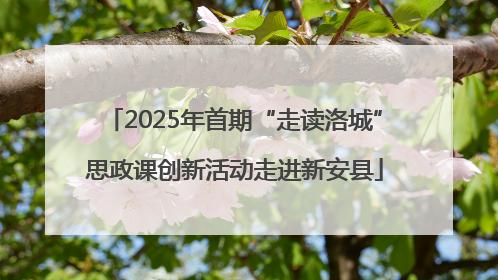 2025年首期“走读洛城”思政课创新活动走进新安县