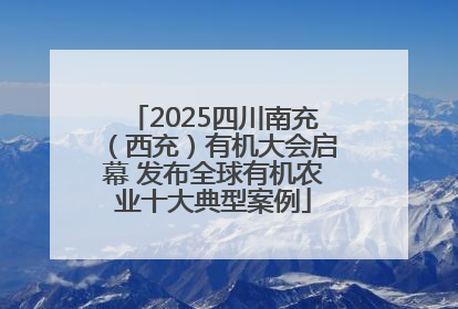 2025四川南充（西充）有机大会启幕 发布全球有机农业十大典型案例
