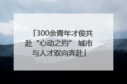 300余青年才俊共赴“心动之约” 城市与人才双向奔赴