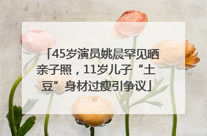 45岁演员姚晨罕见晒亲子照，11岁儿子“土豆”身材过瘦引争议