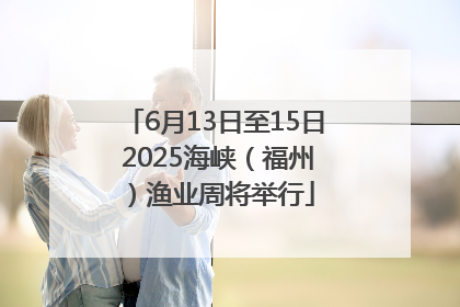 6月13日至15日 2025海峡（福州）渔业周将举行