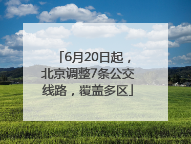 6月20日起，北京调整7条公交线路，覆盖多区