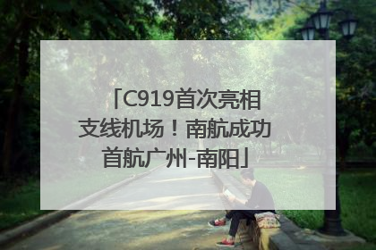 C919首次亮相支线机场！南航成功首航广州-南阳
