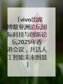vivo出席博鳌亚洲论坛国际科技与创新论坛2025年香港会议，共话人工智能未来图景